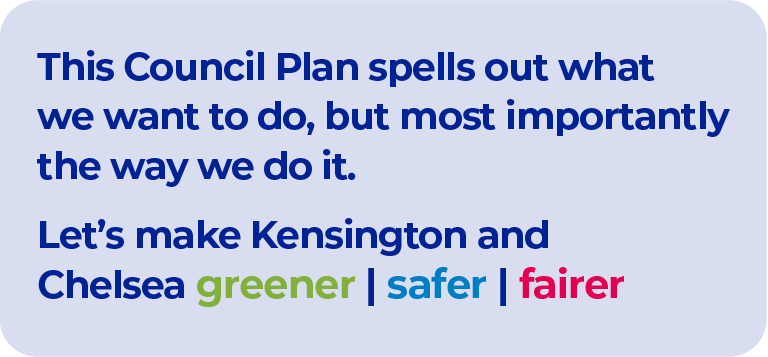 A graphic with dark Blue text that says “This Council Plan spells out what we want to do, but most importantly the way we do it. Let’s make Kensington and Chelsea greener, safer fairer.” The word greener is the colour green. The word safer is in Blue and the word Fairer is in red. The background of the graphic is light blue.
